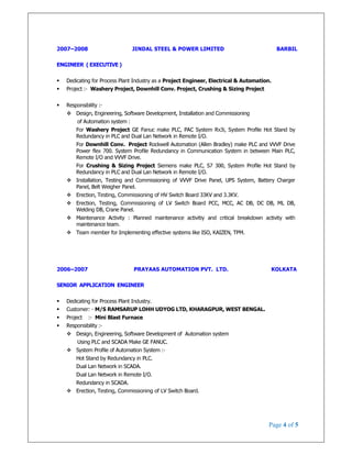 Page 4 of 5
2007–2008 JINDAL STEEL & POWER LIMITED BARBIL
ENGINEER ( EXECUTIVE )
Dedicating for Process Plant Industry as a Project Engineer, Electrical & Automation.
Project :- Washery Project, Downhill Conv. Project, Crushing & Sizing Project
Responsibility :-
Design, Engineering, Software Development, Installation and Commissioning
of Automation system :
For Washery Project GE Fanuc make PLC, PAC System Rx3i, System Profile Hot Stand by
Redundancy in PLC and Dual Lan Network in Remote I/O.
For Downhill Conv. Project Rockwell Automation (Allen Bradley) make PLC and VVVF Drive
Power flex 700. System Profile Redundancy in Communication System in between Main PLC,
Remote I/O and VVVF Drive.
For Crushing & Sizing Project Siemens make PLC, S7 300, System Profile Hot Stand by
Redundancy in PLC and Dual Lan Network in Remote I/O.
Installation, Testing and Commissioning of VVVF Drive Panel, UPS System, Battery Charger
Panel, Belt Weigher Panel.
Erection, Testing, Commissioning of HV Switch Board 33KV and 3.3KV.
Erection, Testing, Commissioning of LV Switch Board PCC, MCC, AC DB, DC DB, ML DB,
Welding DB, Crane Panel.
Maintenance Activity : Planned maintenance activitiy and critical breakdown activity with
maintenance team.
Team member for Implementing effective systems like ISO, KAIZEN, TPM.
2006–2007 PRAYAAS AUTOMATION PVT. LTD. KOLKATA
SENIOR APPLICATION ENGINEER
Dedicating for Process Plant Industry.
Customer: - M/S RAMSARUP LOHH UDYOG LTD, KHARAGPUR, WEST BENGAL.
Project :- Mini Blast Furnace
Responsibility :-
Design, Engineering, Software Development of Automation system
Using PLC and SCADA Make GE FANUC.
System Profile of Automation System :-
Hot Stand by Redundancy in PLC.
Dual Lan Network in SCADA.
Dual Lan Network in Remote I/O.
Redundancy in SCADA.
Erection, Testing, Commissioning of LV Switch Board.
 