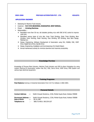 Page 5 of 5
2003–2006 PRAYAAS AUTOMATION PVT. LTD. KOLKATA
APPLICATION ENGINEER
Dedicating for Machine Tools Industry.
Customer: - M/S TATA BEARINGS, KHARAGPUR, WEST BENGAL.
Project :- Grinding Machines
Responsibility :-
Retrofitted more than 50 nos. old obsolete grinding m/cs with CNC & PLC control to improve
cycle time.
Retrofitted various types of m/cs like: Inner Track Grinding, Outer Track Grinding, Bore
Grinding, Inner Honning, Outer Honning, Face Grinding, OD Grinding, Auto Bore Gauge,
Marking m/c.
Design, Engineering, Software Development of Automation using PLC, SCADA, CNC, VVVF
Drive, Digital Servo Drive, Spindle Drive.
Design, Engineering, Installation and Commissioning of LV Switch Board.
Annual maintenance activity for minimize downtime and maximize productivity.
Knowledge Purview
Knowledge of Process Plant Industry, Machine Tools Industry and GIS & others Substation by using
modern Electrical & Automation system like PLC, CNC, Servo Drive, VVVF Drive, PMS System and
various type electrical equipment.
Training Programs
Post Diploma training in Industrial Automation from C.E.T.E, Kolkata in 2002-2003.
Personal Details
Contact Address : - Siddhi Vinayak Residency, 323A, Motilal Gupta Road, Kolkata-700008
Permanent Address :- Siddhi Vinayak Residency, 323A, Motilal Gupta Road, Kolkata-700008
Date of Birth : - 28.10.1982
Telephone no : - 08017514816 / 8013541107
 
