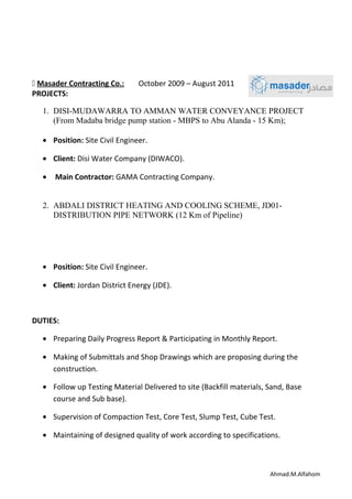  Masader Contracting Co.: October 2009 – August 2011
PROJECTS:
1. DISI-MUDAWARRA TO AMMAN WATER CONVEYANCE PROJECT
(From Madaba bridge pump station - MBPS to Abu Alanda - 15 Km);
• Position: Site Civil Engineer.
• Client: Disi Water Company (DIWACO).
• Main Contractor: GAMA Contracting Company.
2. ABDALI DISTRICT HEATING AND COOLING SCHEME, JD01-
DISTRIBUTION PIPE NETWORK (12 Km of Pipeline)
• Position: Site Civil Engineer.
• Client: Jordan District Energy (JDE).
DUTIES:
• Preparing Daily Progress Report & Participating in Monthly Report.
• Making of Submittals and Shop Drawings which are proposing during the
construction.
• Follow up Testing Material Delivered to site (Backfill materials, Sand, Base
course and Sub base).
• Supervision of Compaction Test, Core Test, Slump Test, Cube Test.
• Maintaining of designed quality of work according to specifications.
Ahmad.M.Alfahom
 