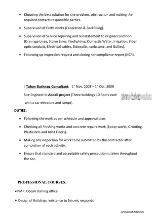 • Choosing the best solution for site problem, obstruction and making the
required contacts responsible parties.
• Supervision of Earth works (Excavation & Backfilling).
• Supervision of Service repairing and reinstatement to original condition
(Drainage Lines, Storm Lines, Firefighting, Domestic Water, Irrigation, Fiber
optic conduits, Electrical cables, Sidewalks, curbstone, and Gullies).
• Following up inspection request and closing noncompliance report (NCR).
 Tahan Bushnaq Consultant: 1st
Nov. 2008 – 1st
Oct. 2009
Site Engineer in Abdali project (Three buildings 10 floors each
with a car elevators and ramps).
DUTIES:
• Following the work as per schedule and approval plan.
• Checking all finishing works and concrete repairs work (Epoxy works, Grouting,
Plasticizers and Joint Fillers).
• Making site inspection for work to be submitted by the contractor after
completion of each activity.
• Ensure that standard and acceptable safety precaution is taken throughout
the site.
PROFESSIONAL COURSES:
PMP: Ocean training office
 Design of Buildings resistance to Seismic responds
Ahmad.M.Alfahom
 