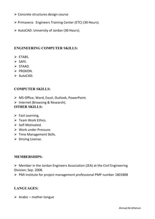  Concrete structures design course
 Primavera: Engineers Training Center (ETC) (30 Hours).
 AutoCAD: University of Jordan (30 Hours).
ENGINEERING COMPUTER SKILLS:
ETABS.
SAFE.
STAAD.
PROKON.
AutoCAD.
COMPUTER SKILLS:
MS-Office; Word, Excel, Outlook, PowerPoint.
Internet (Browsing & Research).
OTHER SKILLS:
Fast Learning.
Team Work Ethics.
Self-Motivated.
Work under Pressure.
Time Management Skills.
Driving License.
MEMBERSHIPS:
Member in the Jordan Engineers Association (JEA) at the Civil Engineering
Division; Sep. 2008.
PMI institute for project management professional PMP number 1801808
LANGUAGES:
Arabic – mother tongue
Ahmad.M.Alfahom
 