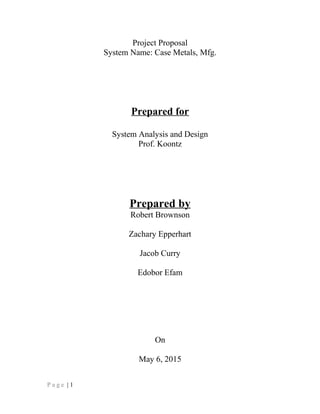 Project Proposal
System Name: Case Metals, Mfg.
Prepared for
System Analysis and Design
Prof. Koontz
Prepared by
Robert Brownson
Zachary Epperhart
Jacob Curry
Edobor Efam
On
May 6, 2015
P a g e | 1
 