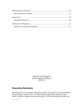 Hub Connectivity Diagram................................................................................................26
Hub Connectivity Narrative...........................................................................................27
Gantt Chart.........................................................................................................................29
Gantt Chart Summary....................................................................................................30
Hardware Cost Projections................................................................................................32
Hardware Cost Projection Summary.............................................................................33
WRITING ASSIGNMENT
Systems Analysis and Design
CPIN 239
Executive Summary
Development of a new network and database system will be the first version and released
for beta testing in January 2016. It was developed to significantly improve the way
today’s workforce manages projects and inventory. With the rapid growth of tablet and
P a g e | 3
 