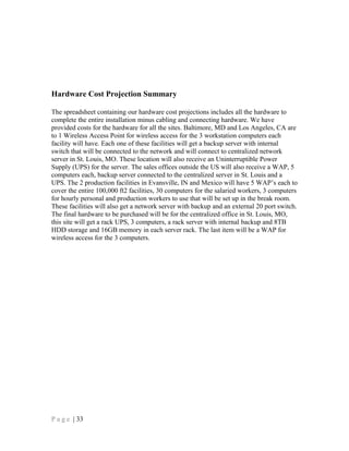 Hardware Cost Projection Summary
The spreadsheet containing our hardware cost projections includes all the hardware to
complete the entire installation minus cabling and connecting hardware. We have
provided costs for the hardware for all the sites. Baltimore, MD and Los Angeles, CA are
to 1 Wireless Access Point for wireless access for the 3 workstation computers each
facility will have. Each one of these facilities will get a backup server with internal
switch that will be connected to the network and will connect to centralized network
server in St. Louis, MO. These location will also receive an Uninterruptible Power
Supply (UPS) for the server. The sales offices outside the US will also receive a WAP, 5
computers each, backup server connected to the centralized server in St. Louis and a
UPS. The 2 production facilities in Evansville, IN and Mexico will have 5 WAP’s each to
cover the entire 100,000 ft2 facilities, 30 computers for the salaried workers, 3 computers
for hourly personal and production workers to use that will be set up in the break room.
These facilities will also get a network server with backup and an external 20 port switch.
The final hardware to be purchased will be for the centralized office in St. Louis, MO,
this site will get a rack UPS, 3 computers, a rack server with internal backup and 8TB
HDD storage and 16GB memory in each server rack. The last item will be a WAP for
wireless access for the 3 computers.
P a g e | 33
 