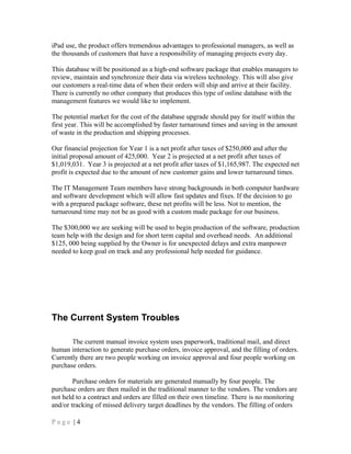 iPad use, the product offers tremendous advantages to professional managers, as well as
the thousands of customers that have a responsibility of managing projects every day.
This database will be positioned as a high-end software package that enables managers to
review, maintain and synchronize their data via wireless technology. This will also give
our customers a real-time data of when their orders will ship and arrive at their facility.
There is currently no other company that produces this type of online database with the
management features we would like to implement.
The potential market for the cost of the database upgrade should pay for itself within the
first year. This will be accomplished by faster turnaround times and saving in the amount
of waste in the production and shipping processes.
Our financial projection for Year 1 is a net profit after taxes of $250,000 and after the
initial proposal amount of 425,000. Year 2 is projected at a net profit after taxes of
$1,019,031. Year 3 is projected at a net profit after taxes of $1,165,987. The expected net
profit is expected due to the amount of new customer gains and lower turnaround times.
The IT Management Team members have strong backgrounds in both computer hardware
and software development which will allow fast updates and fixes. If the decision to go
with a prepared package software, these net profits will be less. Not to mention, the
turnaround time may not be as good with a custom made package for our business.
The $300,000 we are seeking will be used to begin production of the software, production
team help with the design and for short term capital and overhead needs. An additional
$125, 000 being supplied by the Owner is for unexpected delays and extra manpower
needed to keep goal on track and any professional help needed for guidance.
The Current System Troubles
The current manual invoice system uses paperwork, traditional mail, and direct
human interaction to generate purchase orders, invoice approval, and the filling of orders.
Currently there are two people working on invoice approval and four people working on
purchase orders.
Purchase orders for materials are generated manually by four people. The
purchase orders are then mailed in the traditional manner to the vendors. The vendors are
not held to a contract and orders are filled on their own timeline. There is no monitoring
and/or tracking of missed delivery target deadlines by the vendors. The filling of orders
P a g e | 4
 