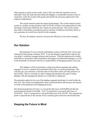 often requires as much as four weeks’ time to fill even when the material is not on
backorder. Once the order has been filled and shipped, a considerable amount of time is
required to verify the receipt of the goods and transfer the necessary paperwork to the
respective departments.
The current manual system has major disadvantages. The current manual system
results in a sizable cost per purchase order of $75.00. It leads to lost opportunities to take
advantage of discounts offered by the vendors for quick payment. The current system
also leads to long delays in production and an increase in employee downtime which, in
turn, generates an overall loss of profit for the company.
We have developed a system to increase the efficiency of our entire company.
Our Solution
Development of a new network and database system will be the first version and
released for beta testing in January 2016. It was developed to significantly improve the
way today’s workforce manages projects and inventory. With the rapid growth of tablet
and iPad use, the product offers tremendous advantages to professional managers, as well
as the thousands of customers that have a responsibility of managing projects every day.
This database will be positioned as a high-end software package that enables
managers to review, maintain and synchronize their data via wireless technology. This
will also give our customers a real-time data of when their orders will ship and arrive at
their facility. There is currently no other company that produces this type of online
database with the management features we would like to implement.
The potential market for the cost of the database upgrade should pay for itself within the
first year. This will be accomplished by faster turnaround times and saving in the amount
of waste in the production and shipping processes.
Our financial projection for Year 1 is a net profit after taxes of $250,000 and after the
initial proposal amount of 425,000. Year 2 is projected at a net profit after taxes of
$1,019,031. Year 3 is projected at a net profit after taxes of $1,165,987. The expected net
profit is expected due to the amount of new customer gains and lower turnaround times.
Keeping the Future in Mind
P a g e | 5
 
