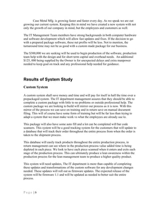 Case Metal Mfg. is growing faster and faster every day. As we speak we are out
growing our current system. Keeping this in mind we have created a new system with not
only the growth of our company in mind, but the employees and customers as well.
The IT Management Team members have strong backgrounds in both computer hardware
and software development which will allow fast updates and fixes. If the decision to go
with a prepared package software, these net profits will be less. Not to mention, the
turnaround time may not be as good with a custom made package for our business.
The $300,000 we are seeking will be used to begin production of the software, production
team help with the design and for short term capital and overhead needs. An additional
$125, 000 being supplied by the Owner is for unexpected delays and extra manpower
needed to keep goal on track and any professional help needed for guidance.
Results of System Study
Custom System
A custom system shall save money and time and will pay for itself in half the time over a
prepackaged system. The IT department management assures that they should be able to
complete a custom package with little to no problems or outside professional help. The
custom package we are looking to build will mirror our process as it is now. With this
mirror of the process we can save on training and in return save on manual document
filing. This will of course have some form of training but will be far less than trying to
adapt a system that we must make work vs what the employees are already use to.
This package will also have some auto fill and a lot can be completed will bar code
scanners. This system will be a good tracking system for the customers that will update to
a database that will track their order throughout the entire process from when the order is
taken to the shipment process.
This database will easily track products throughout the entire production process, in
return management can see where in the production process value added time is being
depleted in each piece. We look to have each piece scanned when it enters and exits each
stage of the production process. This can ultimately produce a lean awareness within the
production process for the lean management team to produce a higher quality product.
This system will need updates, The IT department is more than capable of completing
these updates and transformations of the custom software for any development changes
needed. These updates will roll out as firmware updates. The expected release of the
system will be firmware 1.1 and will be updated as needed to better suit the entire
process.
P a g e | 6
 