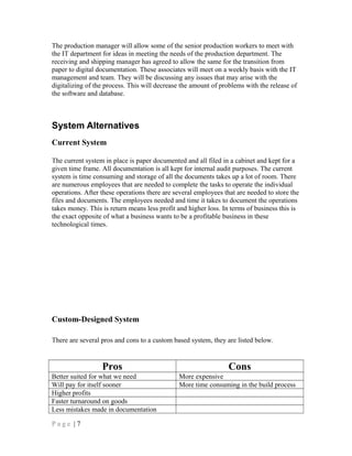 The production manager will allow some of the senior production workers to meet with
the IT department for ideas in meeting the needs of the production department. The
receiving and shipping manager has agreed to allow the same for the transition from
paper to digital documentation. These associates will meet on a weekly basis with the IT
management and team. They will be discussing any issues that may arise with the
digitalizing of the process. This will decrease the amount of problems with the release of
the software and database.
System Alternatives
Current System
The current system in place is paper documented and all filed in a cabinet and kept for a
given time frame. All documentation is all kept for internal audit purposes. The current
system is time consuming and storage of all the documents takes up a lot of room. There
are numerous employees that are needed to complete the tasks to operate the individual
operations. After these operations there are several employees that are needed to store the
files and documents. The employees needed and time it takes to document the operations
takes money. This is return means less profit and higher loss. In terms of business this is
the exact opposite of what a business wants to be a profitable business in these
technological times.
Custom-Designed System
There are several pros and cons to a custom based system, they are listed below.
Pros Cons
Better suited for what we need More expensive
Will pay for itself sooner More time consuming in the build process
Higher profits
Faster turnaround on goods
Less mistakes made in documentation
P a g e | 7
 