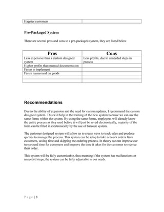 Happier customers
Pre-Packaged System
There are several pros and cons to a pre-packaged system, they are listed below.
Pros Cons
Less expensive than a custom designed
system
Less profits, due to unneeded steps in
process
Higher profits than manual documentation
Faster to implement
Faster turnaround on goods
Recommendations
Due to the ability of expansion and the need for custom updates, I recommend the custom
designed system. This will help in the training of the new system because we can use the
same forms within the system. By using the same forms, employees will already know
the entire process as they used before it will just be saved electronically, majority of the
form can be filled in electronically by the use of barcode system.
The customer designed system will allow us to create ways to track sales and produce
queries to manage the process. This system can be setup to take network orders from
customers, saving time and skipping the ordering process. In theory we can improve our
turnaround time for customers and improve the time it takes for the customer to receive
their order.
This system will be fully customizable, thus meaning if the system has malfunctions or
unneeded steps, the system can be fully adjustable to our needs.
P a g e | 8
 