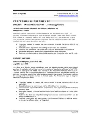 Resume Of Devi Thangavel Page 1 of 2
Devi Thangavel Contact Phone#: 425-314-6769
Email: devithangavel83@gmail.com
P R O F E S S I O N A L E X P E R I E N C E
PROJECT: Microsoft Dynamics CRM - Lead Base Applications
Software DevelopmentEngineerinTest, Omni212, Redmond,WA
October 2015 - Present
Lead Base software consolidates customer information and documents into a single CRM
database so business users can more easily access and manage it. Lead base product provides
B2B software as a marketing platform with smart reader technology. Also allows user to target
your prospective customers with precision to execute effective marketing campaigns and track
results to test and improve promotions and offers.
 Extensively involved in creating test plan document, to scope the testing effort of the
application.
 Analyze business requirement and working on test cases and executions
 Developed the Automation Test Scripts and Execution of test scripts using Selenium.
 Remarkable experience working with Agile methods in Agile environment
 Reporting and closing defects using ASANA reporting tool through the entire test life cycle.
PROJECT:VASTHRA
Software Test Engineer, ClassicPolo,India.
Aug 2006 – June 2007
VASTHRA is an end-end textiles management suite has different modules starting from material
purchase till retail sales billing. I have involved in the testing of “Manufacturing Module” of VASTHRA.
This module is designed with THREE TIER architecture. The major functionalities of the module are
Job work handling and Cutting Chart preparation. These functionalities are used for planning the
cutting of the material based on the order details mentioned in the Job work. This helps to minimize
the wastage and maximize the number of finished goods. The Presentation layer is designed
effectively using windows forms.
 Extensively involved in creating test plan document, to scope the testing effort of the
application.
 Created test cases for each module and for different business processes.
 Test cases were prepared for different GUI interfaces of the application which has different
data input fields.
 Extensively involved in manual functional testing of the application based on the test cases
created.
 Performed the Back-End integration testing to ensure data consistency on front-end by
writing and executing SQL
 Very good co-ordination with team members in and outside of the team for effective testing,
on-time and an efficient delivery of the project.
 