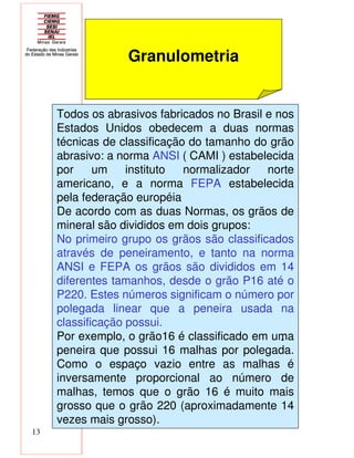 13
Granulometria
Todos os abrasivos fabricados no Brasil e nos
Estados Unidos obedecem a duas normas
técnicas de classificação do tamanho do grão
abrasivo: a norma ANSI ( CAMI ) estabelecida
por um instituto normalizador norte
americano, e a norma FEPA estabelecida
pela federação européia
De acordo com as duas Normas, os grãos de
mineral são divididos em dois grupos:
No primeiro grupo os grãos são classificados
através de peneiramento, e tanto na norma
ANSI e FEPA os grãos são divididos em 14
diferentes tamanhos, desde o grão P16 até o
P220. Estes números significam o número por
polegada linear que a peneira usada na
classificação possui.
Por exemplo, o grão16 é classificado em uma
peneira que possui 16 malhas por polegada.
Como o espaço vazio entre as malhas é
inversamente proporcional ao número de
malhas, temos que o grão 16 é muito mais
grosso que o grão 220 (aproximadamente 14
vezes mais grosso).
-
 