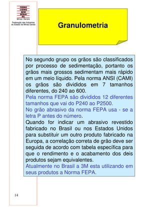 14
Granulometria
No segundo grupo os grãos são classificados
por processo de sedimentação, portanto os
grãos mais grossos sedimentam mais rápido
em um meio líquido. Pela norma ANSI (CAMI)
os grãos são divididos em 7 tamanhos
diferentes, do 240 ao 600.
Pela norma FEPA são divididos 12 diferentes
tamanhos que vai do P240 ao P2500.
No grão abrasivo da norma FEPA usa - se a
letra P antes do número.
Quando for indicar um abrasivo revestido
fabricado no Brasil ou nos Estados Unidos
para substituir um outro produto fabricado na
Europa, a correlação correta de grão deve ser
seguida de acordo com tabela específica para
que o rendimento e o acabamento dos dois
produtos sejam equivalentes.
Atualmente no Brasil a 3M esta utilizando em
seus produtos a Norma FEPA.
-
 