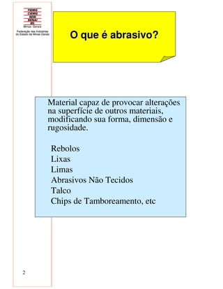 2
Material capaz de provocar alterações
na superfície de outros materiais,
modificando sua forma, dimensão e
rugosidade.
Rebolos
Lixas
Limas
Abrasivos Não Tecidos
Talco
Chips de Tamboreamento, etc
O que é abrasivo?O que é abrasivo?
 
