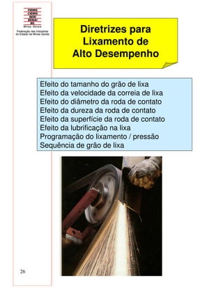 26
Diretrizes para
Lixamento de
Alto Desempenho
Efeito do tamanho do grão de lixa
Efeito da velocidade da correia de lixa
Efeito do diâmetro da roda de contato
Efeito da dureza da roda de contato
Efeito da superfície da roda de contato
Efeito da lubrificação na lixa
Programação do lixamento / pressão
Sequência de grão de lixa
 