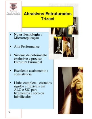 30
• Nova Tecnologia :
Microrreplicação
• Alta Performance
• Sistema de cobrimento
exclusivo e preciso -
Estrutura Piramidal
• Excelente acabamento :
consistência
• Linha completa : costados
rígidos e flexíveis em
ALO e SiC para
lixamentos a seco ou
lubrificados
Abrasivos Estruturados
Trizact
 
