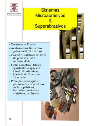 32
- Cobrimento Preciso
- Acabamentos finíssimos :
grãos até 0.05 mícrons
- Costados sintéticos de filme
de poliéster : alta
uniformidade
- Linha completa : filmes
resistentes à água em
Óxido de Alumínio,
Carbeto de Silício ou
Diamante
- Principais aplicações :
polimentos em geral em
metais, plásticos,
borrachas, materiais
sintéticos, cerâmicas
Sistemas
Microabrasivos
&
Superabrasivos
 