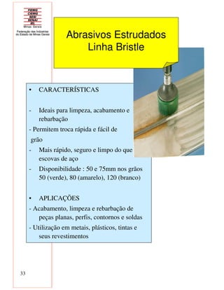 33
• CARACTERÍSTICAS
- Ideais para limpeza, acabamento e
rebarbação
- Permitem troca rápida e fácil de
grão
- Mais rápido, seguro e limpo do que as
escovas de aço
- Disponibilidade : 50 e 75mm nos grãos
50 (verde), 80 (amarelo), 120 (branco)
• APLICAÇÕES
- Acabamento, limpeza e rebarbação de
peças planas, perfis, contornos e soldas
- Utilização em metais, plásticos, tintas e
seus revestimentos
Abrasivos Estrudados
Linha Bristle
 