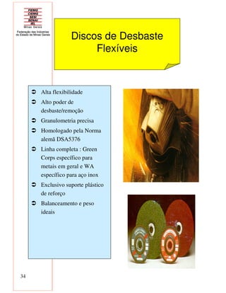 34
Discos de Desbaste
Flexíveis
Alta flexibilidade
Alto poder de
desbaste/remoção
Granulometria precisa
Homologado pela Norma
alemã DSA5376
Linha completa : Green
Corps específico para
metais em geral e WA
específico para aço inox
Exclusivo suporte plástico
de reforço
Balanceamento e peso
ideais
 