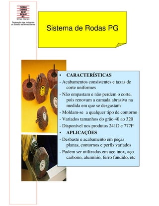 Sistema de Rodas PG
• CARACTERÍSTICAS
- Acabamentos consistentes e taxas de
corte uniformes
- Não empastam e não perdem o corte,
pois renovam a camada abrasiva na
medida em que se desgastam
- Moldam-se a qualquer tipo de contorno
- Variados tamanhos do grão 40 ao 320
- Disponível nos produtos 241D e 777F
• APLICAÇÕES
- Desbaste e acabamento em peças
planas, contornos e perfis variados
- Podem ser utilizadas em aço inox, aço
carbono, alumínio, ferro fundido, etc
 