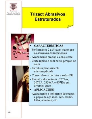 46
Trizact Abrasivos
Estruturados
• CARACTERÍSTICAS
- Performance 2 a 5 vezes maior que
os abrasivos convencionais
- Acabamento preciso e consistente
- Corte rápido e com baixa geração de
calor
- Estrutura precisamente
microrreplicada
- Conversão em correias e rodas PG
- Produtos disponíveis : 237AA,
307EA, 243WA e 407EA em
diversos grãos
• APLICAÇÕES
- Acabamento e polimento de chapas
e peças de aço inox, aço, cromo,
latão, alumínio, etc.
 