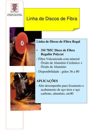 Linha de Discos de Fibra
Linha de Discos de Fibra Regal
• 3M 785C Disco de Fibra
Regalite Polycut
- Fibra Vulcanizada com mineral
Óxido de Alumínio Cerâmico +
Óxido de Alumínio
- Disponibilidade : grãos 36 a 80
APLICAÇÕES
- Alto desempenho para lixamento e
acabamento de aço inox e aço
carbono, alumínio, etc00
 