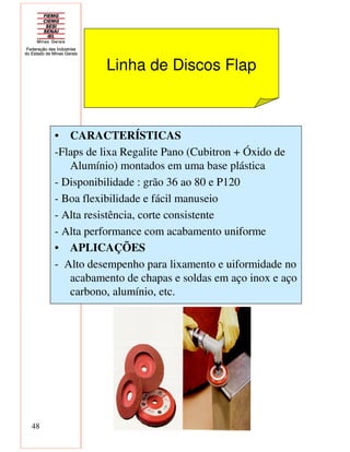 48
Linha de Discos Flap
• CARACTERÍSTICAS
-Flaps de lixa Regalite Pano (Cubitron + Óxido de
Alumínio) montados em uma base plástica
- Disponibilidade : grão 36 ao 80 e P120
- Boa flexibilidade e fácil manuseio
- Alta resistência, corte consistente
- Alta performance com acabamento uniforme
• APLICAÇÕES
- Alto desempenho para lixamento e uiformidade no
acabamento de chapas e soldas em aço inox e aço
carbono, alumínio, etc.
 