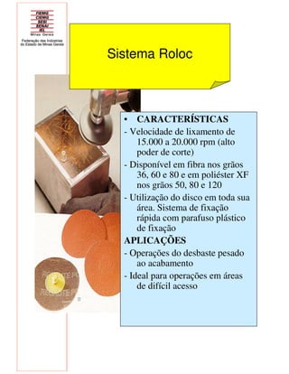 • CARACTERÍSTICAS
- Velocidade de lixamento de
15.000 a 20.000 rpm (alto
poder de corte)
- Disponível em fibra nos grãos
36, 60 e 80 e em poliéster XF
nos grãos 50, 80 e 120
- Utilização do disco em toda sua
área. Sistema de fixação
rápida com parafuso plástico
de fixação
APLICAÇÕES
- Operações do desbaste pesado
ao acabamento
- Ideal para operações em áreas
de difícil acesso
Sistema Roloc
 