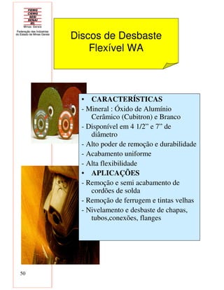 50
Discos de Desbaste
Flexível WA
• CARACTERÍSTICAS
- Mineral : Óxido de Alumínio
Cerâmico (Cubitron) e Branco
- Disponível em 4 1/2” e 7” de
diâmetro
- Alto poder de remoção e durabilidade
- Acabamento uniforme
- Alta flexibilidade
• APLICAÇÕES
- Remoção e semi acabamento de
cordões de solda
- Remoção de ferrugem e tintas velhas
- Nivelamento e desbaste de chapas,
tubos,conexões, flanges
 