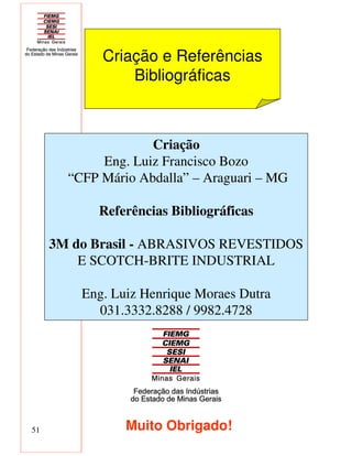 51
Criação e Referências
Bibliográficas
Criação
Eng. Luiz Francisco Bozo
“CFP Mário Abdalla” – Araguari – MG
Referências Bibliográficas
3M do Brasil - ABRASIVOS REVESTIDOS
E SCOTCH-BRITE INDUSTRIAL
Eng. Luiz Henrique Moraes Dutra
031.3332.8288 / 9982.4728
Muito Obrigado!
 