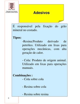 6
AdesivosAdesivos
É responsável pela fixação do grão
mineral no costado.
Tipos:
-Resina:Produto derivado de
petróleo. Utilizado em lixas para
operações mecânicas, com alta
geração de calor.
- Cola: Produto de origem animal.
Utilizado em lixas para operações
manuais.
Combinações :
- Cola sobre cola
- Resina sobre cola
- Resina sobre resina
 