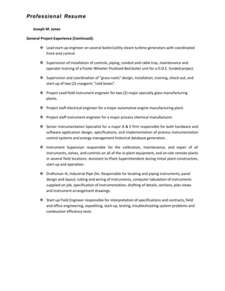 Professional Resume
Joseph M. Jones
General Project Experience (Continued):
 Lead start-up engineer on several boiler/utility steam turbine generators with coordinated
front-end control.
 Supervision of installation of controls, piping, conduit and cable tray, maintenance and
operator training of a Foster Wheeler Fluidized Bed boiler unit for a D.O.E. funded project.
 Supervision and coordination of “grass-roots” design, installation, training, check-out, and
start-up of two (2) cryogenic “cold boxes”.
 Project Lead field instrument engineer for two (2) major specialty glass manufacturing
plants.
 Project staff electrical engineer for a major automotive engine manufacturing plant.
 Project staff instrument engineer for a major process chemical manufacturer.
 Senior Instrumentation Specialist for a major A & E firm responsible for both hardware and
software application design, specifications, and implementation of process instrumentation
control systems and energy management historical database generation.
 Instrument Supervisor responsible for the calibration, maintenance, and repair of all
instruments, valves, and controls on all of the in-plant equipment, and on-site remote plants
in several field locations. Assistant to Plant Superintendent during initial plant construction,
start-up and operation.
 Draftsman III, Industrial Pipe Div. Responsible for locating and piping instruments, panel
design and layout, tubing and wiring of instruments, computer tabulation of instruments
supplied on job, specification of instrumentation, drafting of details, sections, plan views
and instrument arrangement drawings.
 Start-up Field Engineer responsible for interpretation of specifications and contracts, field
and office engineering, expediting, start-up, testing, troubleshooting system problems and
combustion efficiency tests.
 