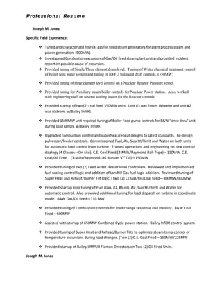 Professional Resume
Joseph M. Jones
Specific Field Experience:
 Tuned and characterized four (4) gas/oil fired steam generators for plant process steam and
power generation. (500MW)
 Investigated Combustion excursion of Gas/Oil fired steam plant unit and provided Incident
report on possible cause of excursion.
 Provided tuning of Single/Three element drum level. Tuning of Water chemical treatment control
of boiler feed water system and tuning of ID/FD balanced draft controls. (350MW)
 Provided tuning of three element level control on a Nuclear Reactor Pressure vessel.
 Provided tuning for Auxiliary steam boiler controls for Nuclear Power station. Also, worked
with engineering staff on several scaling issues for the Reactor controls.
 Provided startup of two (2) coal fired 350MW units. Unit #3 was Foster Wheeler and unit #2
was Alstrom. w/Bailey Infi90.
 Provided 1500MW unit required tuning of Boiler Feed pump controls for B&W "once-thru" unit
during load ramps. w/Bailey Infi90.
 Upgraded combustion control and superheat/reheat designs to latest standards. Re-design
pulverizer/feeder controls. Commissioned Fuel, Air, SuprHt/ReHt and Water on both units
for automatic load control from turbine. Trained operations and engineering on new control
strategy (4 Classes—On site). C.E. Coal Fired (2-Mills/Raymond Ball-Type)—110MW C.E.
Coal/Oil Fired (3-Mills/Raymond--#6 Bunker “C” Oil)—150MW
 Provided tuning of two (2) Feed water Heater level controllers. Reviewed and implemented
fuel scaling control logic and addition of Landfill Gas fuel logic addition. Reviewed tuning of
Super Heat and Reheat/Burner Tilt logic. (Two (2) CE Gas/Oil/Coal fired—300MW/300MW
 Provided startup loop tuning of Fuel (Gas, #2, #6 oil), Air, SuprHt/ReHt and Water for
automatic control. Also provided additional tuning for load dispatch on turbine in coordinate
mode. B&W Gas/Oil fired—110 MW
 Provided tuning of Combustion controls for load change response and stability. B&W Coal
Fired—600MW
 Assisted with startup of 650MW Combined Cycle power station. Bailey Infi90 control system
 Provided tuning of Super Heat and Reheat/Burner Tilts to optimize steam temp control of
temperature excursions during load changes. (Two (2) C.E. Coal Fired—150MW/225MW
 Provided startup of Bailey UM/UB Flamon Detectors on Two (2) Oil Fired Units.
Joseph M. Jones
 