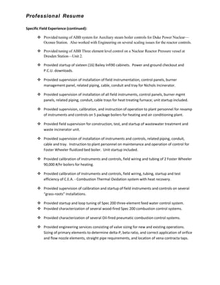 Professional Resume
Specific Field Experience (continued):
 Provided tuning of ABB system for Auxiliary steam boiler controls for Duke Power Nuclear—
Oconee Station. Also worked with Engineering on several scaling issues for the reactor controls.
 Provided tuning of ABB Three element level control on a Nuclear Reactor Pressure vessel at
Dresden Station—Unit 2.
 Provided startup of sixteen (16) Bailey Infi90 cabinets. Power and ground checkout and
P.C.U. downloads.
 Provided supervision of installation of field instrumentation, control panels, burner
management panel, related piping, cable, conduit and tray for Nichols Incinerator.
 Provided supervision of installation of all field instruments, control panels, burner mgmt
panels, related piping, conduit, cable trays for heat treating furnace; unit startup included.
 Provided supervision, calibration, and instruction of operation to plant personnel for revamp
of instruments and controls on 5 package boilers for heating and air conditioning plant.
 Provided field supervision for construction, test, and startup of wastewater treatment and
waste incinerator unit.
 Provided supervision of installation of instruments and controls, related piping, conduit,
cable and tray. Instruction to plant personnel on maintenance and operation of control for
Foster Wheeler fluidized bed boiler. Unit startup included.
 Provided calibration of instruments and controls, field wiring and tubing of 2 Foster Wheeler
90,000 #/hr boilers for heating.
 Provided calibration of instruments and controls, field wiring, tubing, startup and test
efficiency of C.E.A. - Combustion Thermal Oxidation system with heat recovery.
 Provided supervision of calibration and startup of field instruments and controls on several
“grass-roots” installations.
 Provided startup and loop tuning of Spec 200 three-element feed water control system.
 Provided characterization of several wood-fired Spec 200 combustion control systems.
 Provided characterization of several Oil-fired pneumatic combustion control systems.
 Provided engineering services consisting of valve sizing for new and existing operations.
Sizing of primary elements to determine delta-P, beta ratio, and correct application of orifice
and flow nozzle elements, straight pipe requirements, and location of vena contracta taps.
 
