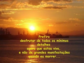 Prefiro  desfrutar de todos os mínimos detalhes  agora que estou vivo,  e não de grandes manifestações quando eu morrer... 