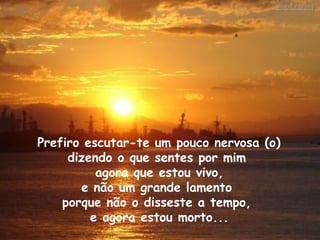 Prefiro escutar-te um pouco nervosa (o)  dizendo o que sentes por mim  agora que estou vivo, e não um grande lamento  porque não o disseste a tempo,  e agora estou morto... 
