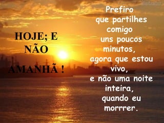 Prefiro  que partilhes comigo  uns poucos minutos,  agora que estou vivo,  e não uma noite inteira,  quando eu morrrer. HOJE; E NÃO AMANHÃ ! 