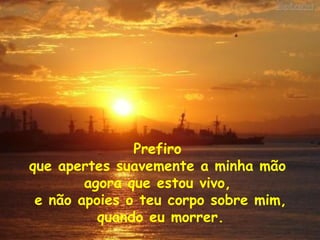 Prefiro  que apertes suavemente a minha mão  agora que estou vivo,  e não apoies o teu corpo sobre mim, quando eu morrer. 