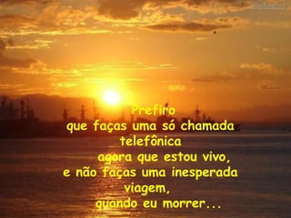 Prefiro  que faças uma só chamada telefônica agora que estou vivo,  e não faças uma inesperada viagem,  quando eu morrer... 