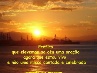 Prefiro  que elevemos ao céu uma oração  agora que estou vivo,  e não uma missa cantada e celebrada  quando eu morrer... 