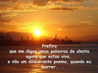 Prefiro que me digas umas palavras de alento  agora que estou vivo,  e não um dilacerante poema, quando eu morrer. 