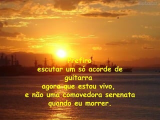 Prefiro  escutar um só acorde de guitarra  agora que estou vivo,  e não uma comovedora serenata quando eu morrer. 