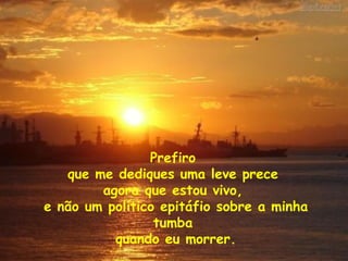 Prefiro  que me dediques uma leve prece  agora que estou vivo,  e não um político epitáfio sobre a minha tumba  quando eu morrer. 