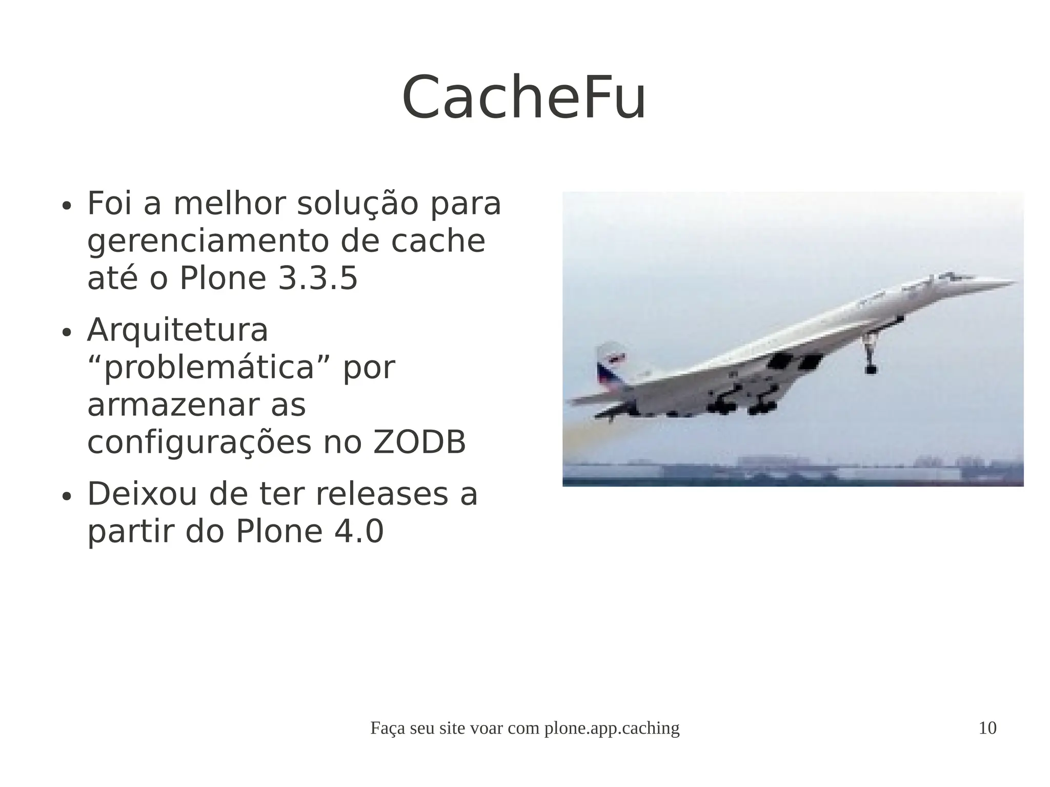 Faça seu site voar com plone.app.caching 10
CacheFu
● Foi a melhor solução para
gerenciamento de cache
até o Plone 3.3.5
● Arquitetura
“problemática” por
armazenar as
configurações no ZODB
● Deixou de ter releases a
partir do Plone 4.0
 