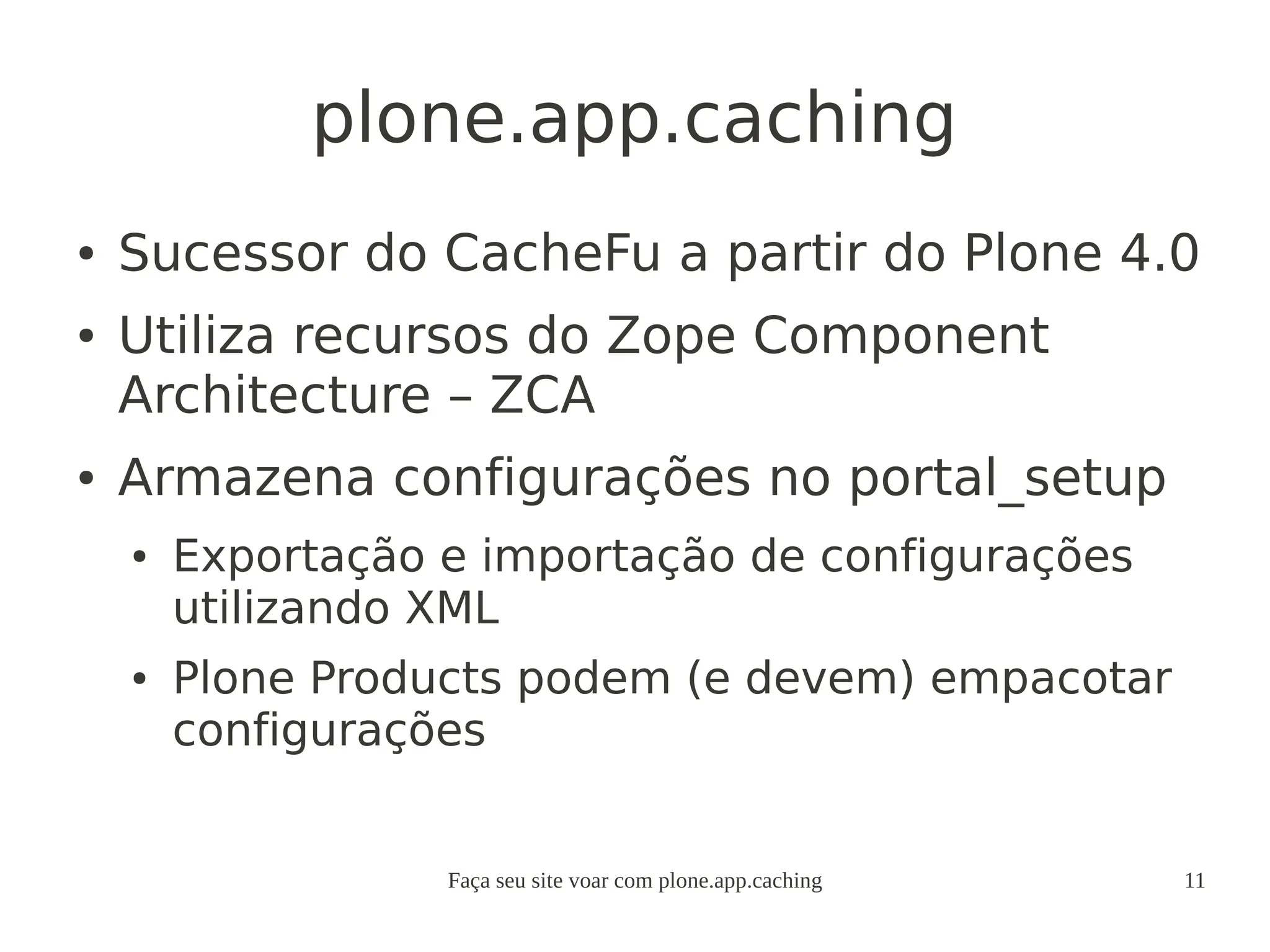 Faça seu site voar com plone.app.caching 11
plone.app.caching
● Sucessor do CacheFu a partir do Plone 4.0
● Utiliza recursos do Zope Component
Architecture – ZCA
● Armazena configurações no portal_setup
● Exportação e importação de configurações
utilizando XML
● Plone Products podem (e devem) empacotar
configurações
 