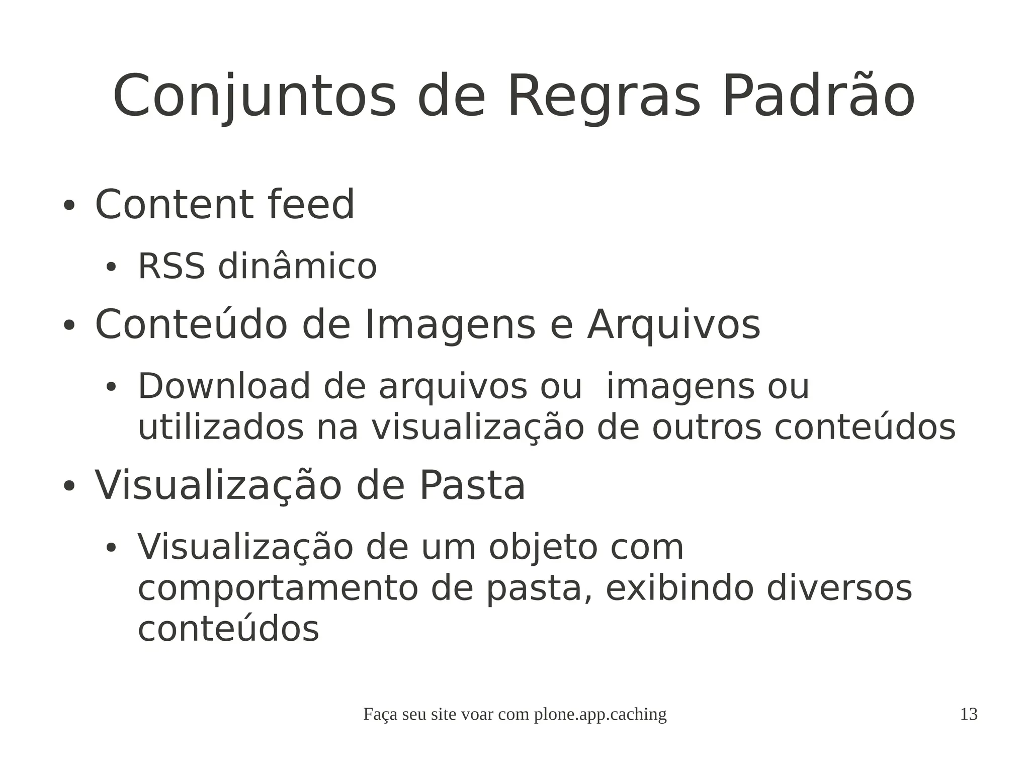 Faça seu site voar com plone.app.caching 13
Conjuntos de Regras Padrão
● Content feed
● RSS dinâmico
● Conteúdo de Imagens e Arquivos
● Download de arquivos ou imagens ou
utilizados na visualização de outros conteúdos
● Visualização de Pasta
● Visualização de um objeto com
comportamento de pasta, exibindo diversos
conteúdos
 