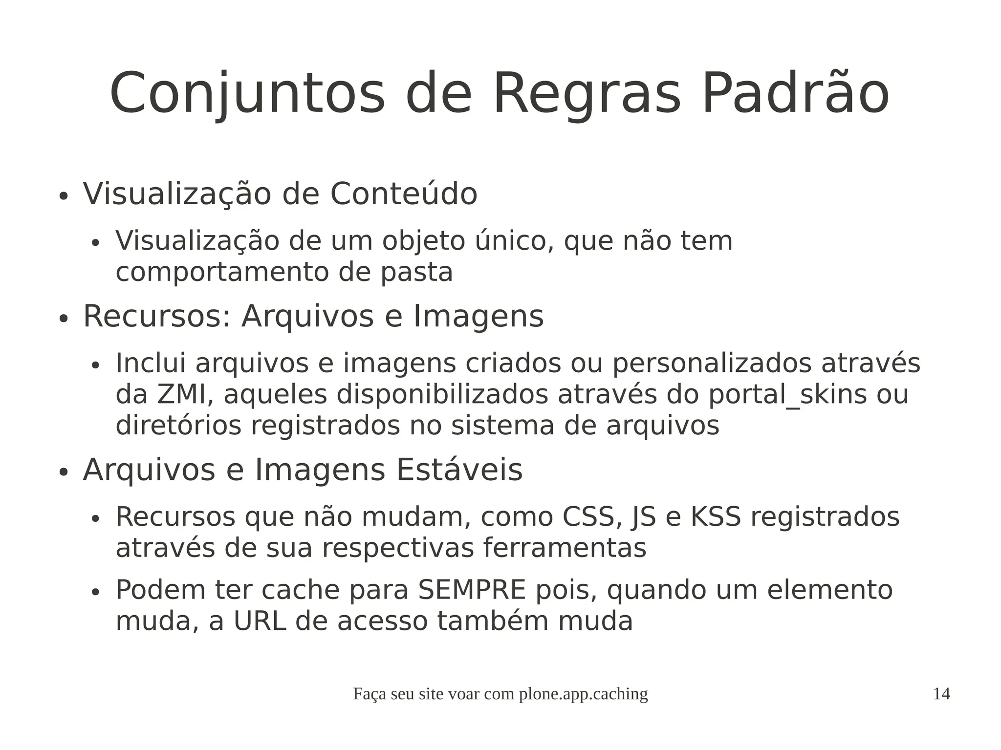 Faça seu site voar com plone.app.caching 14
Conjuntos de Regras Padrão
● Visualização de Conteúdo
● Visualização de um objeto único, que não tem
comportamento de pasta
● Recursos: Arquivos e Imagens
● Inclui arquivos e imagens criados ou personalizados através
da ZMI, aqueles disponibilizados através do portal_skins ou
diretórios registrados no sistema de arquivos
● Arquivos e Imagens Estáveis
● Recursos que não mudam, como CSS, JS e KSS registrados
através de sua respectivas ferramentas
● Podem ter cache para SEMPRE pois, quando um elemento
muda, a URL de acesso também muda
 