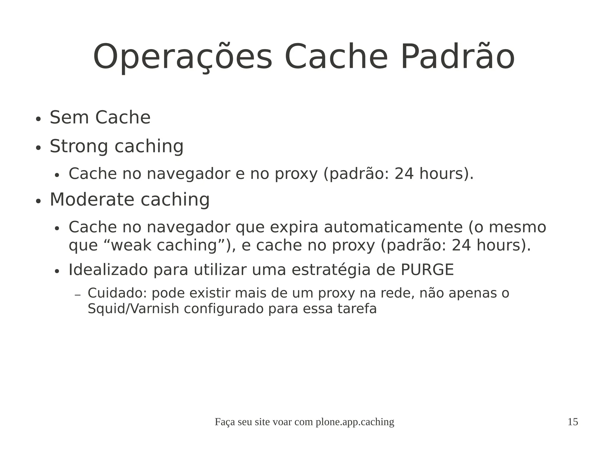 Faça seu site voar com plone.app.caching 15
Operações Cache Padrão
● Sem Cache
● Strong caching
● Cache no navegador e no proxy (padrão: 24 hours).
● Moderate caching
● Cache no navegador que expira automaticamente (o mesmo
que “weak caching”), e cache no proxy (padrão: 24 hours).
● Idealizado para utilizar uma estratégia de PURGE
– Cuidado: pode existir mais de um proxy na rede, não apenas o
Squid/Varnish configurado para essa tarefa
 