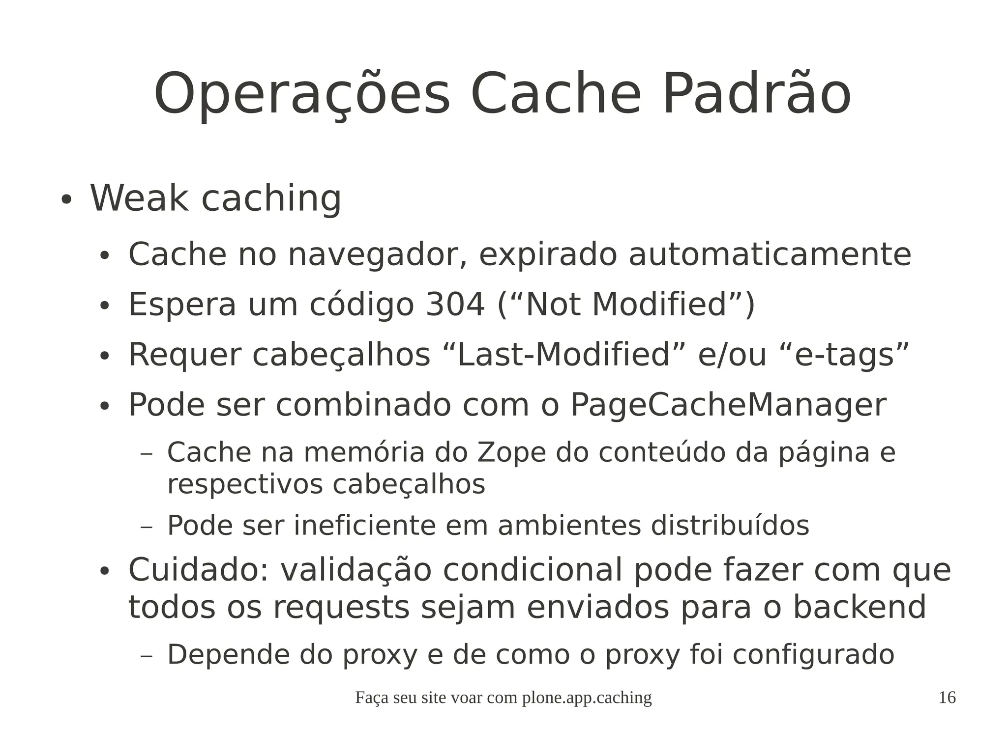 Faça seu site voar com plone.app.caching 16
Operações Cache Padrão
● Weak caching
● Cache no navegador, expirado automaticamente
● Espera um código 304 (“Not Modified”)
● Requer cabeçalhos “Last-Modified” e/ou “e-tags”
● Pode ser combinado com o PageCacheManager
– Cache na memória do Zope do conteúdo da página e
respectivos cabeçalhos
– Pode ser ineficiente em ambientes distribuídos
● Cuidado: validação condicional pode fazer com que
todos os requests sejam enviados para o backend
– Depende do proxy e de como o proxy foi configurado
 