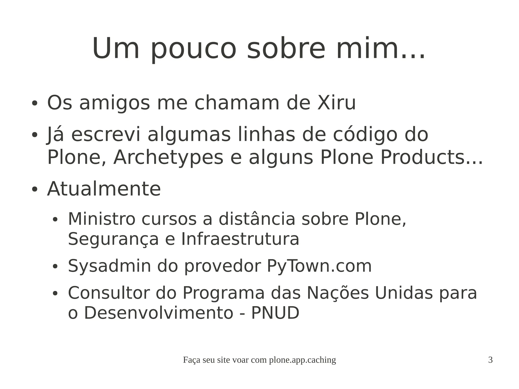 Faça seu site voar com plone.app.caching 3
Um pouco sobre mim...
● Os amigos me chamam de Xiru
● Já escrevi algumas linhas de código do
Plone, Archetypes e alguns Plone Products...
● Atualmente
● Ministro cursos a distância sobre Plone,
Segurança e Infraestrutura
● Sysadmin do provedor PyTown.com
● Consultor do Programa das Nações Unidas para
o Desenvolvimento - PNUD
 