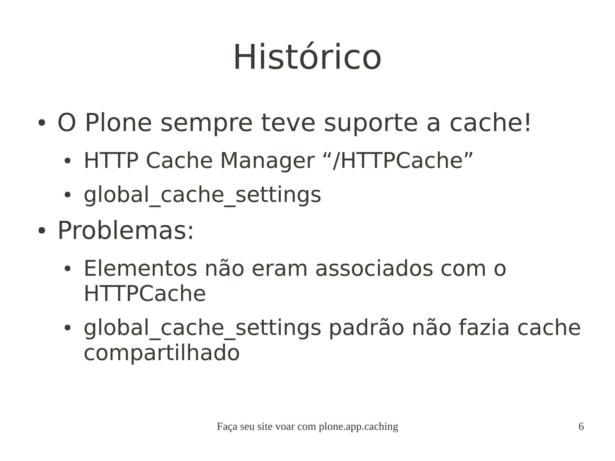 Faça seu site voar com plone.app.caching 6
Histórico
● O Plone sempre teve suporte a cache!
● HTTP Cache Manager “/HTTPCache”
● global_cache_settings
● Problemas:
● Elementos não eram associados com o
HTTPCache
● global_cache_settings padrão não fazia cache
compartilhado
 